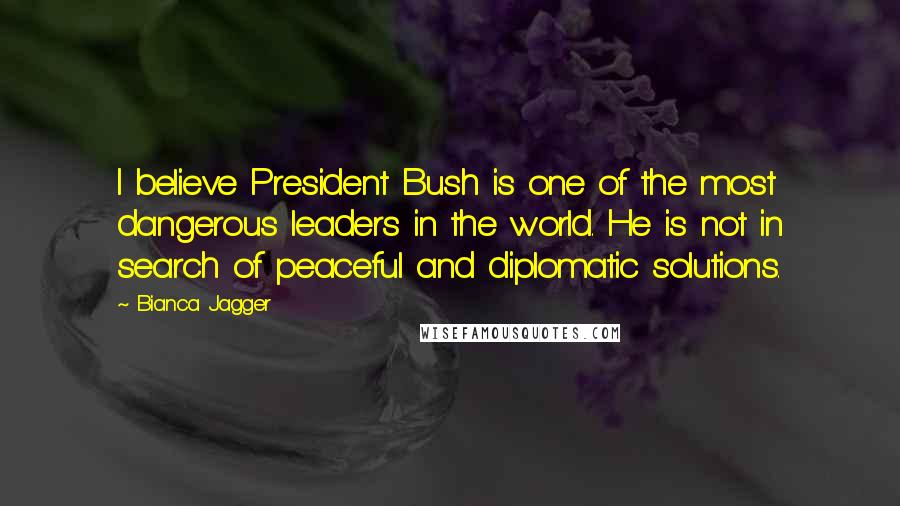 Bianca Jagger Quotes: I believe President Bush is one of the most dangerous leaders in the world. He is not in search of peaceful and diplomatic solutions.