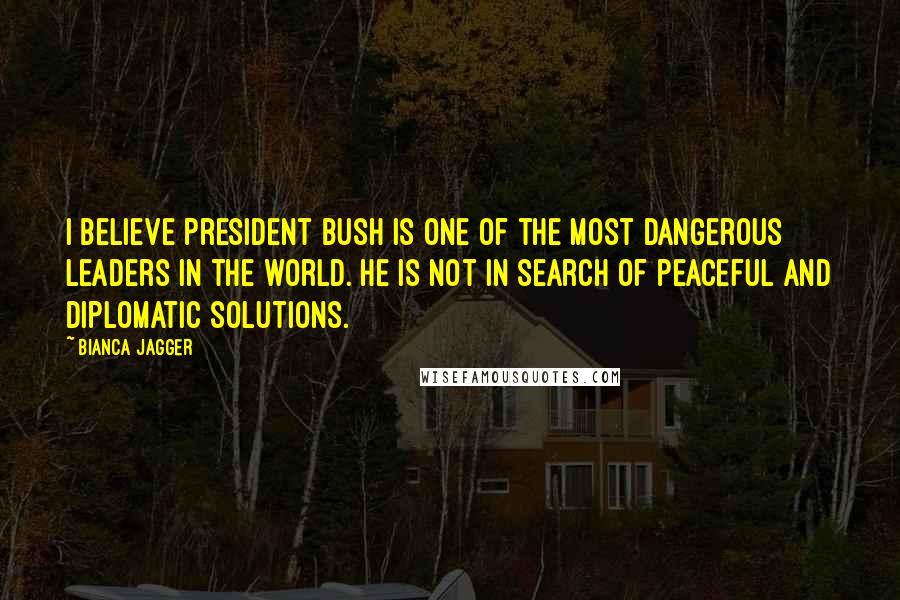Bianca Jagger Quotes: I believe President Bush is one of the most dangerous leaders in the world. He is not in search of peaceful and diplomatic solutions.