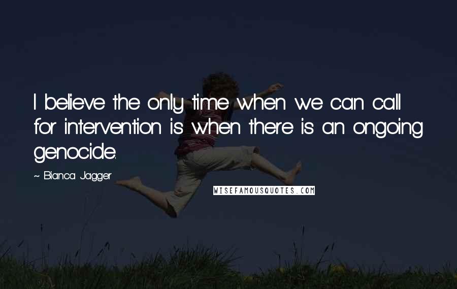 Bianca Jagger Quotes: I believe the only time when we can call for intervention is when there is an ongoing genocide.