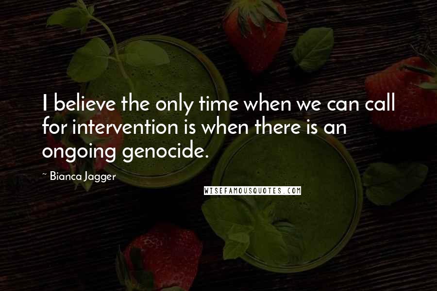 Bianca Jagger Quotes: I believe the only time when we can call for intervention is when there is an ongoing genocide.