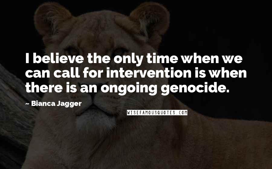 Bianca Jagger Quotes: I believe the only time when we can call for intervention is when there is an ongoing genocide.