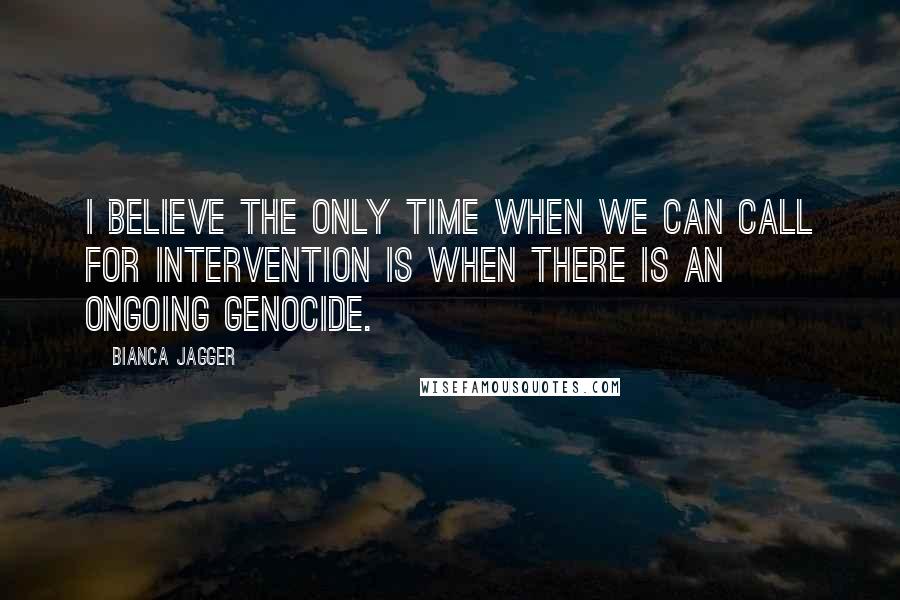 Bianca Jagger Quotes: I believe the only time when we can call for intervention is when there is an ongoing genocide.