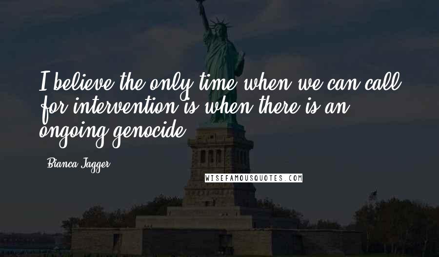 Bianca Jagger Quotes: I believe the only time when we can call for intervention is when there is an ongoing genocide.