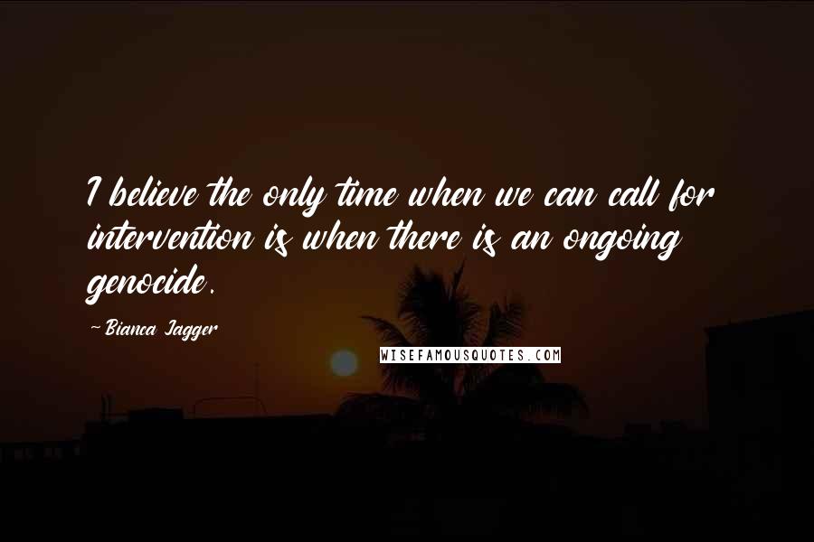 Bianca Jagger Quotes: I believe the only time when we can call for intervention is when there is an ongoing genocide.