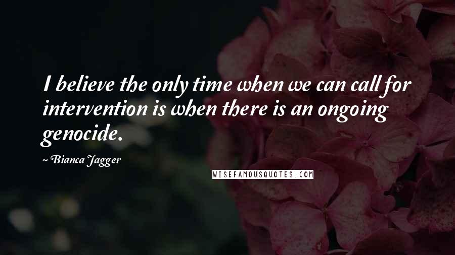 Bianca Jagger Quotes: I believe the only time when we can call for intervention is when there is an ongoing genocide.