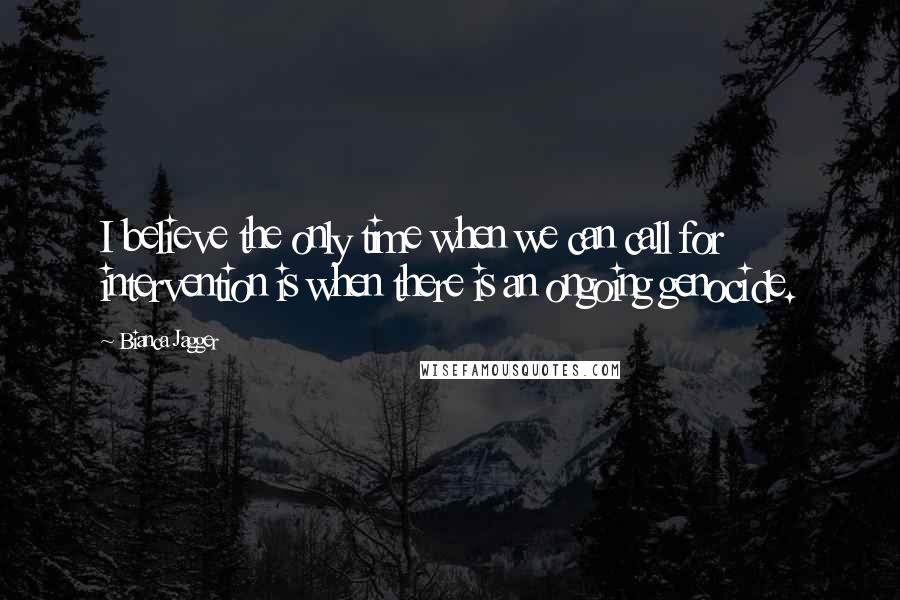 Bianca Jagger Quotes: I believe the only time when we can call for intervention is when there is an ongoing genocide.