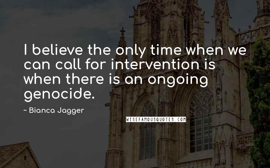 Bianca Jagger Quotes: I believe the only time when we can call for intervention is when there is an ongoing genocide.