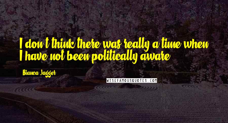Bianca Jagger Quotes: I don't think there was really a time when I have not been politically aware.