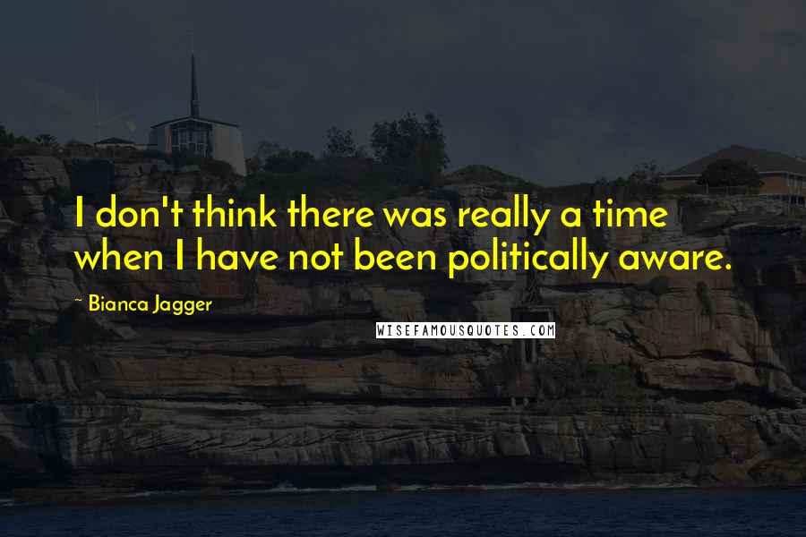 Bianca Jagger Quotes: I don't think there was really a time when I have not been politically aware.