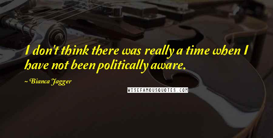 Bianca Jagger Quotes: I don't think there was really a time when I have not been politically aware.
