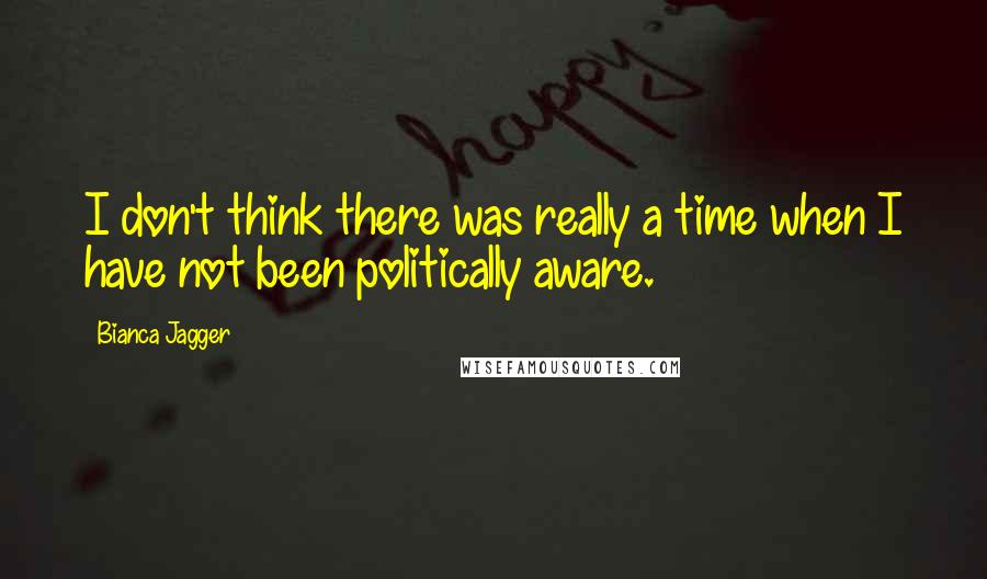 Bianca Jagger Quotes: I don't think there was really a time when I have not been politically aware.