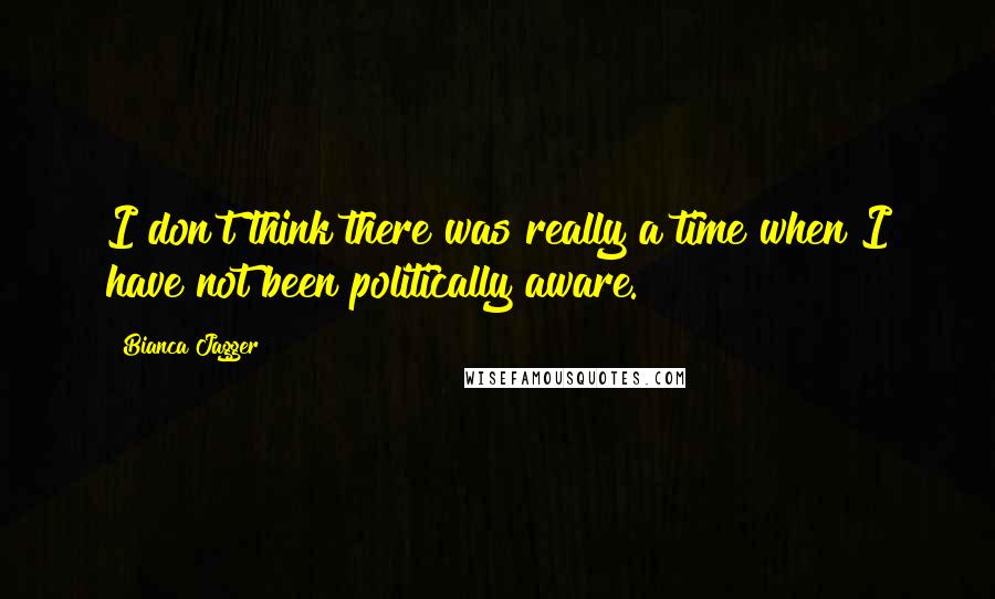 Bianca Jagger Quotes: I don't think there was really a time when I have not been politically aware.