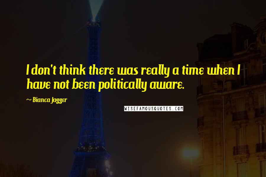 Bianca Jagger Quotes: I don't think there was really a time when I have not been politically aware.