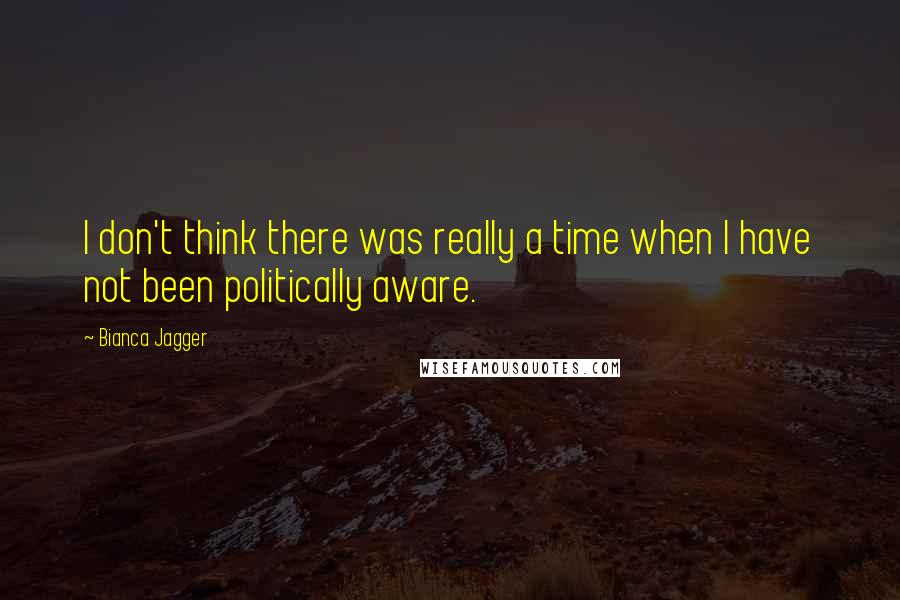 Bianca Jagger Quotes: I don't think there was really a time when I have not been politically aware.