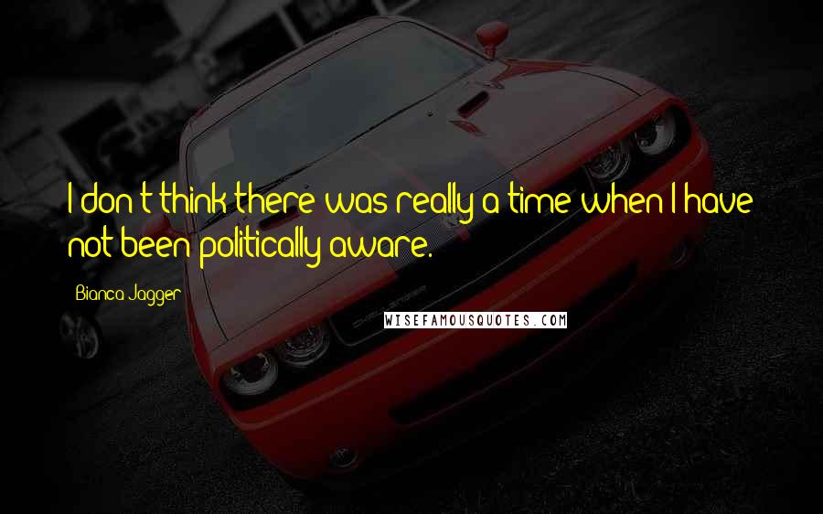 Bianca Jagger Quotes: I don't think there was really a time when I have not been politically aware.