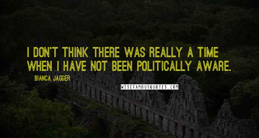 Bianca Jagger Quotes: I don't think there was really a time when I have not been politically aware.