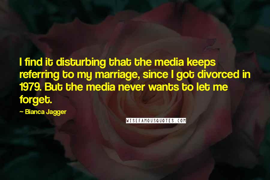 Bianca Jagger Quotes: I find it disturbing that the media keeps referring to my marriage, since I got divorced in 1979. But the media never wants to let me forget.