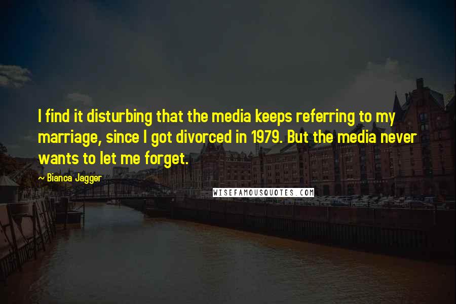 Bianca Jagger Quotes: I find it disturbing that the media keeps referring to my marriage, since I got divorced in 1979. But the media never wants to let me forget.