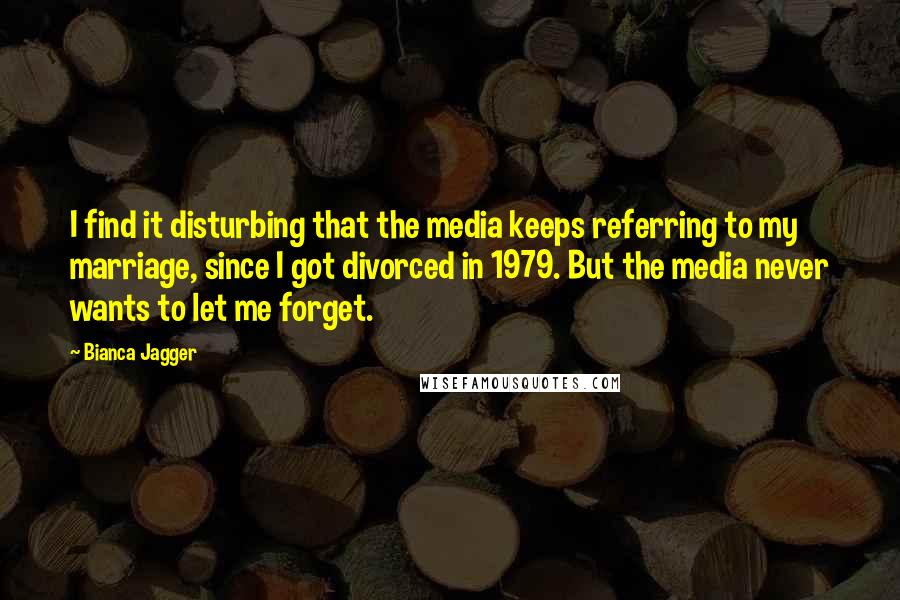 Bianca Jagger Quotes: I find it disturbing that the media keeps referring to my marriage, since I got divorced in 1979. But the media never wants to let me forget.