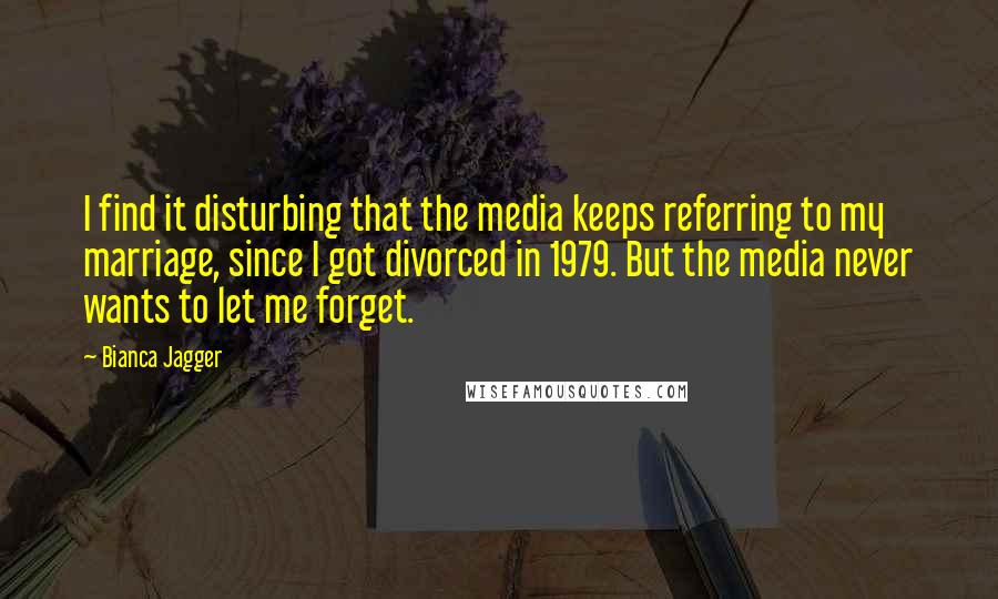 Bianca Jagger Quotes: I find it disturbing that the media keeps referring to my marriage, since I got divorced in 1979. But the media never wants to let me forget.