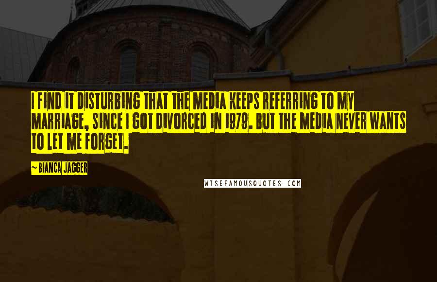Bianca Jagger Quotes: I find it disturbing that the media keeps referring to my marriage, since I got divorced in 1979. But the media never wants to let me forget.