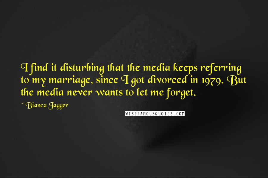 Bianca Jagger Quotes: I find it disturbing that the media keeps referring to my marriage, since I got divorced in 1979. But the media never wants to let me forget.