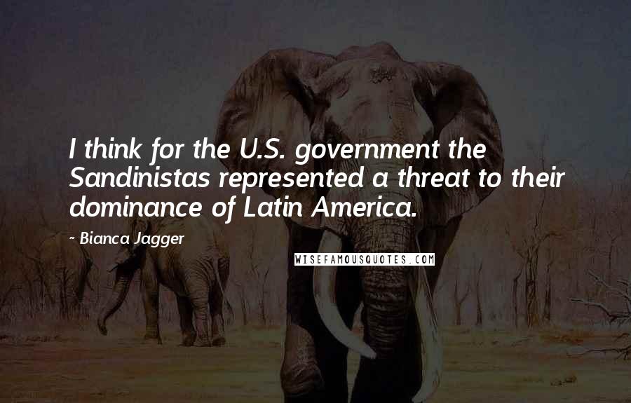 Bianca Jagger Quotes: I think for the U.S. government the Sandinistas represented a threat to their dominance of Latin America.