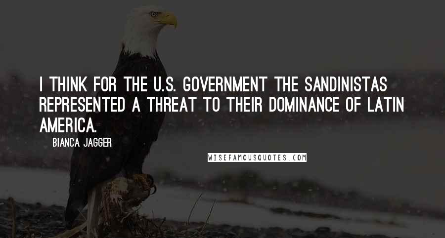 Bianca Jagger Quotes: I think for the U.S. government the Sandinistas represented a threat to their dominance of Latin America.