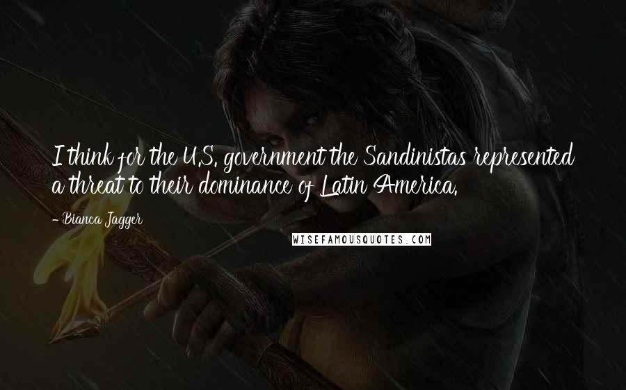 Bianca Jagger Quotes: I think for the U.S. government the Sandinistas represented a threat to their dominance of Latin America.