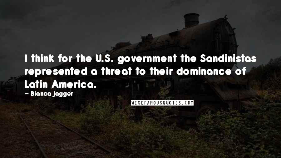 Bianca Jagger Quotes: I think for the U.S. government the Sandinistas represented a threat to their dominance of Latin America.