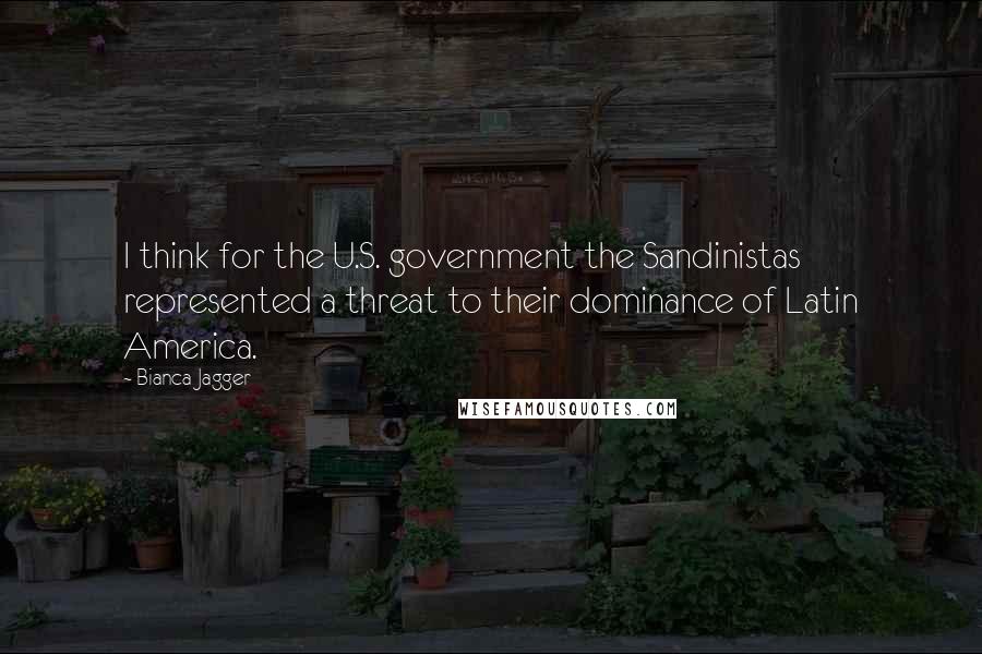 Bianca Jagger Quotes: I think for the U.S. government the Sandinistas represented a threat to their dominance of Latin America.