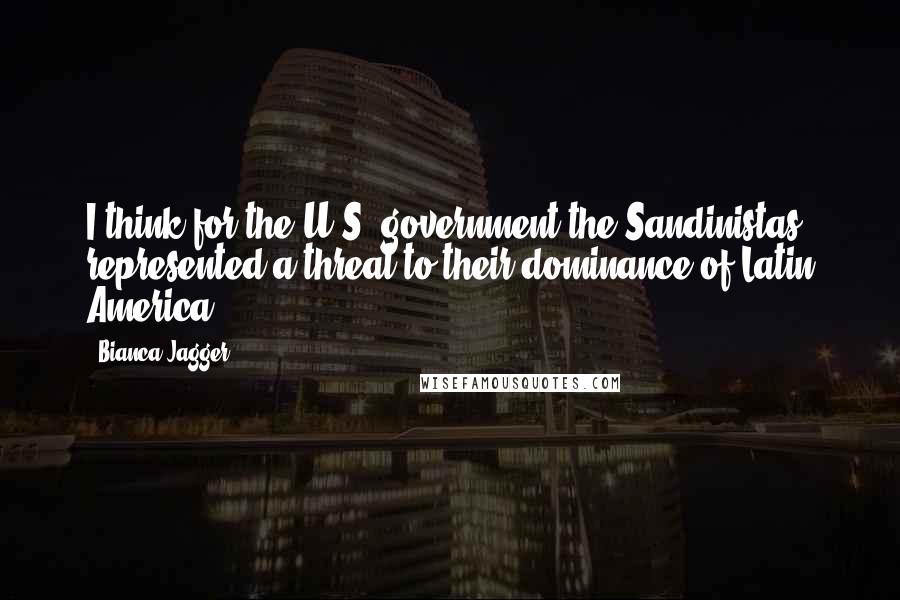 Bianca Jagger Quotes: I think for the U.S. government the Sandinistas represented a threat to their dominance of Latin America.