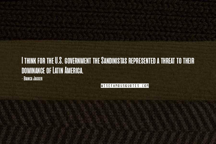 Bianca Jagger Quotes: I think for the U.S. government the Sandinistas represented a threat to their dominance of Latin America.