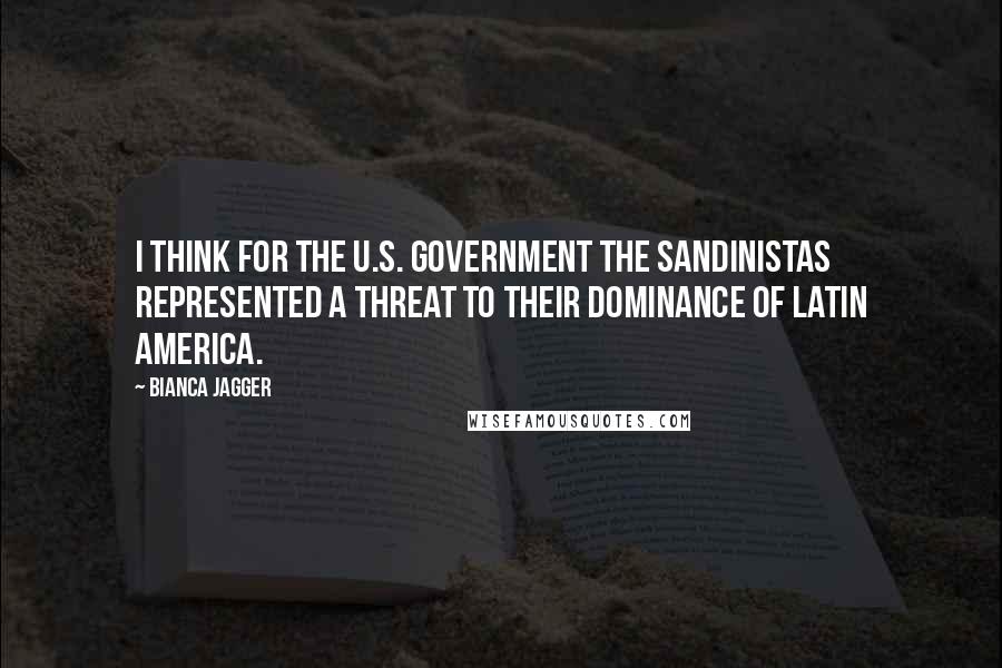 Bianca Jagger Quotes: I think for the U.S. government the Sandinistas represented a threat to their dominance of Latin America.