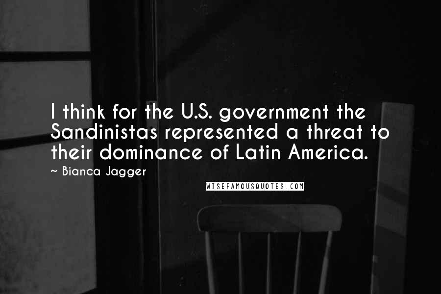 Bianca Jagger Quotes: I think for the U.S. government the Sandinistas represented a threat to their dominance of Latin America.