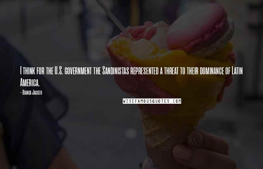 Bianca Jagger Quotes: I think for the U.S. government the Sandinistas represented a threat to their dominance of Latin America.