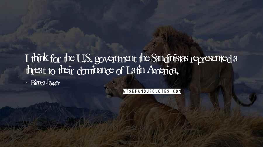 Bianca Jagger Quotes: I think for the U.S. government the Sandinistas represented a threat to their dominance of Latin America.