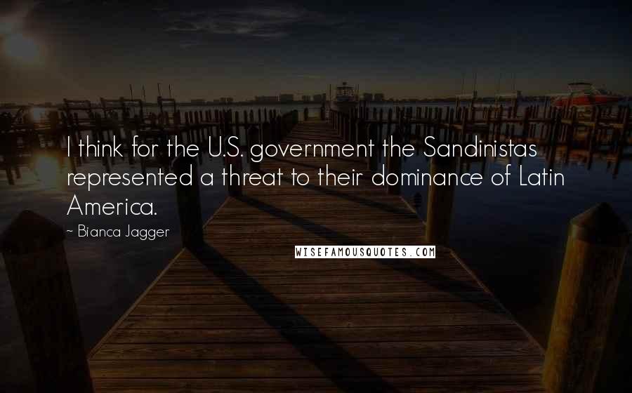 Bianca Jagger Quotes: I think for the U.S. government the Sandinistas represented a threat to their dominance of Latin America.