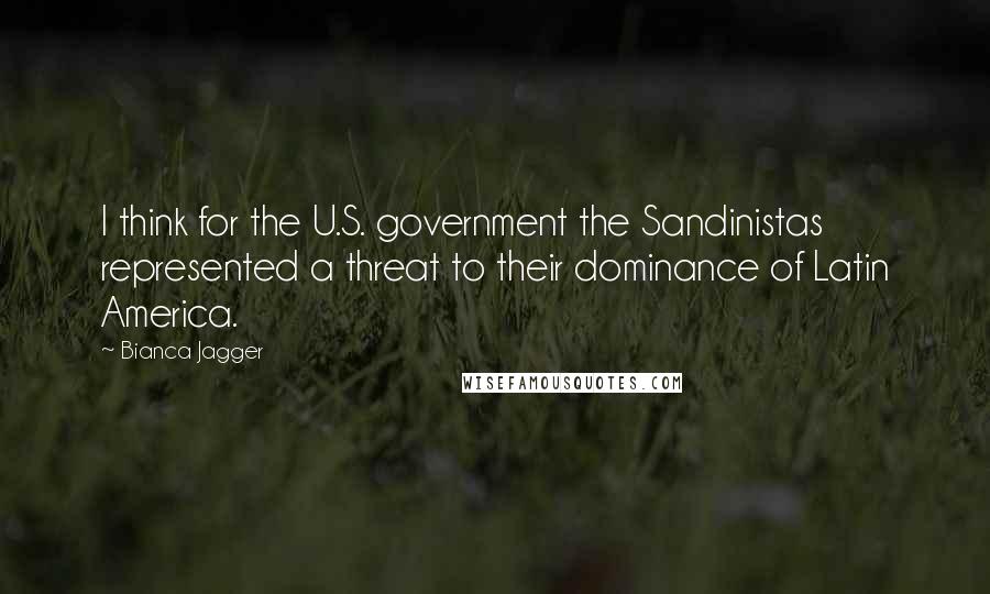 Bianca Jagger Quotes: I think for the U.S. government the Sandinistas represented a threat to their dominance of Latin America.