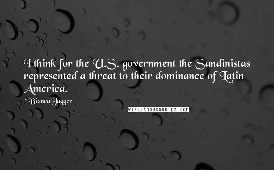 Bianca Jagger Quotes: I think for the U.S. government the Sandinistas represented a threat to their dominance of Latin America.