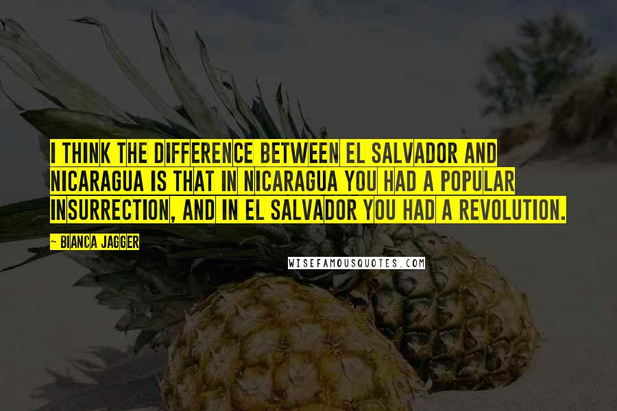Bianca Jagger Quotes: I think the difference between El Salvador and Nicaragua is that in Nicaragua you had a popular insurrection, and in El Salvador you had a revolution.