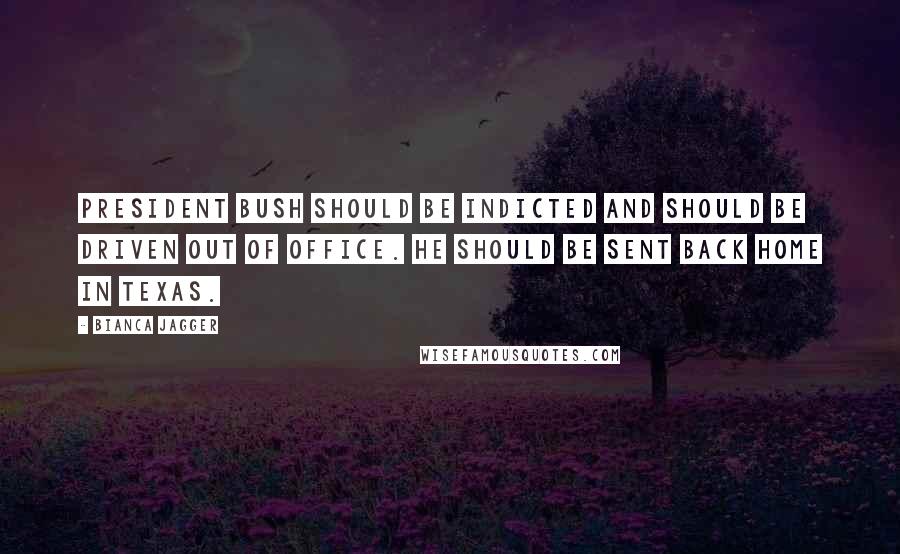 Bianca Jagger Quotes: President Bush should be indicted and should be driven out of office. He should be sent back home in Texas.