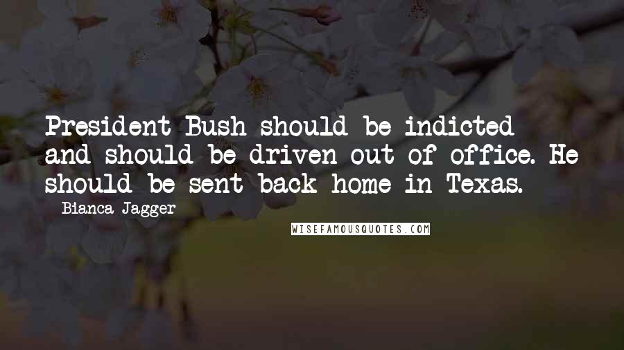 Bianca Jagger Quotes: President Bush should be indicted and should be driven out of office. He should be sent back home in Texas.