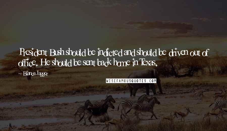 Bianca Jagger Quotes: President Bush should be indicted and should be driven out of office. He should be sent back home in Texas.