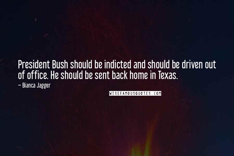 Bianca Jagger Quotes: President Bush should be indicted and should be driven out of office. He should be sent back home in Texas.