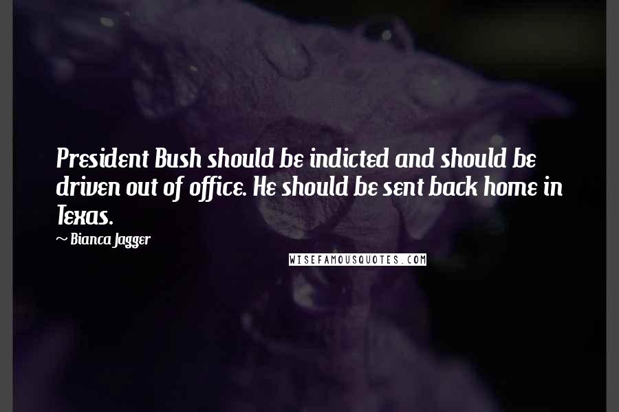 Bianca Jagger Quotes: President Bush should be indicted and should be driven out of office. He should be sent back home in Texas.