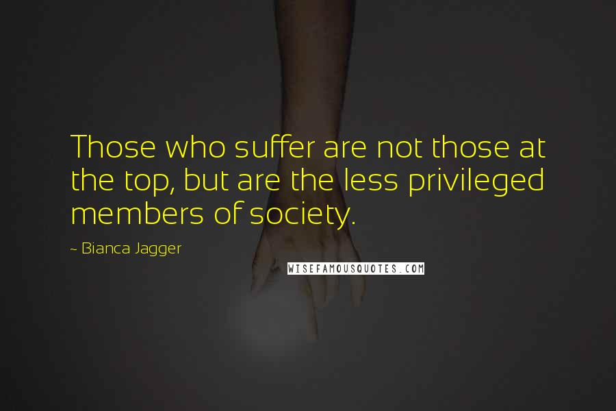 Bianca Jagger Quotes: Those who suffer are not those at the top, but are the less privileged members of society.