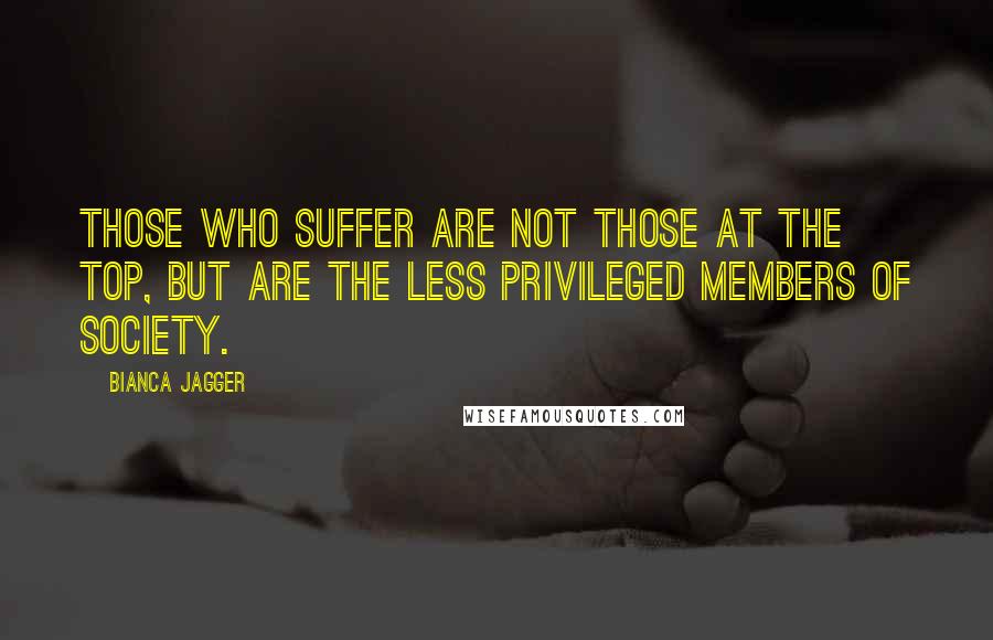 Bianca Jagger Quotes: Those who suffer are not those at the top, but are the less privileged members of society.