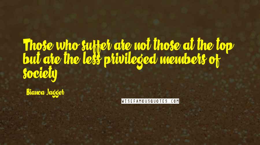 Bianca Jagger Quotes: Those who suffer are not those at the top, but are the less privileged members of society.