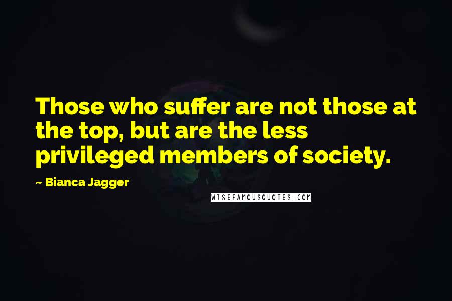 Bianca Jagger Quotes: Those who suffer are not those at the top, but are the less privileged members of society.